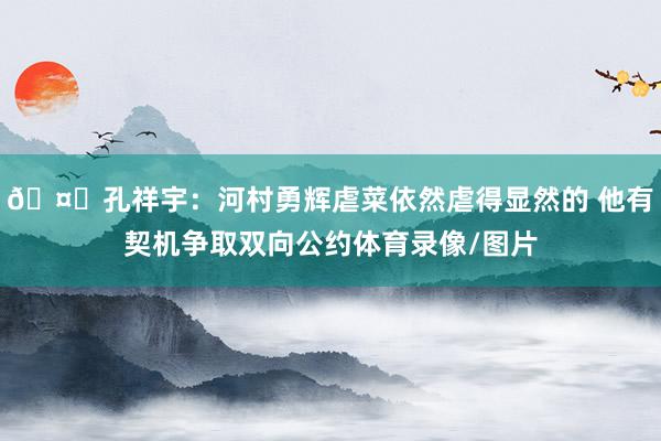 🤔孔祥宇：河村勇辉虐菜依然虐得显然的 他有契机争取双向公约体育录像/图片