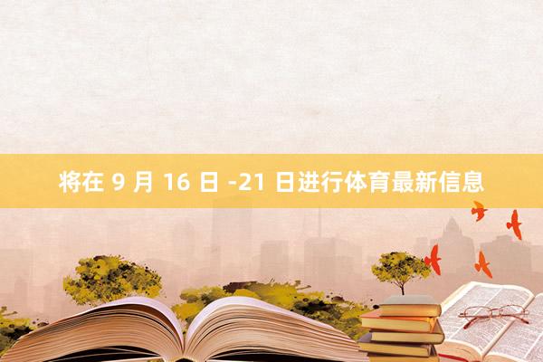 将在 9 月 16 日 -21 日进行体育最新信息