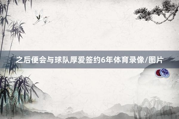 之后便会与球队厚爱签约6年体育录像/图片
