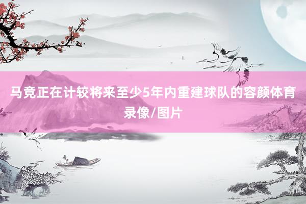 马竞正在计较将来至少5年内重建球队的容颜体育录像/图片
