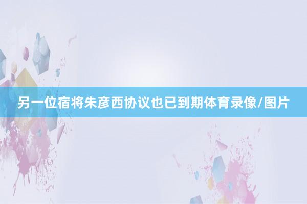 另一位宿将朱彦西协议也已到期体育录像/图片