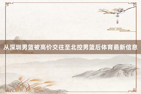 从深圳男篮被高价交往至北控男篮后体育最新信息