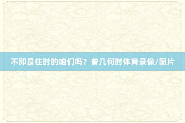 不即是往时的咱们吗？曾几何时体育录像/图片