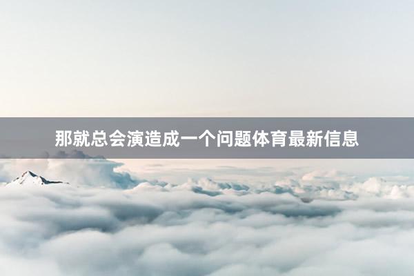 那就总会演造成一个问题体育最新信息