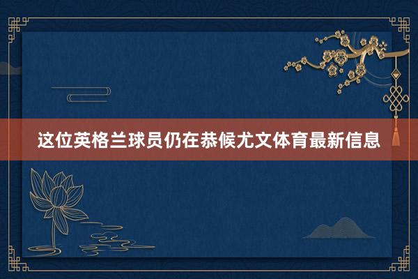 这位英格兰球员仍在恭候尤文体育最新信息