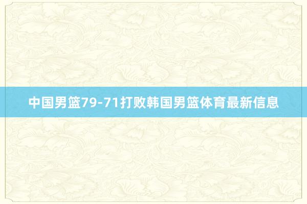 中国男篮79-71打败韩国男篮体育最新信息