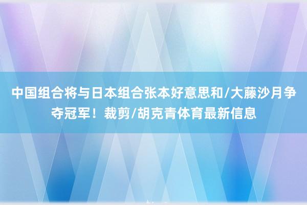 中国组合将与日本组合张本好意思和/大藤沙月争夺冠军！裁剪/胡克青体育最新信息