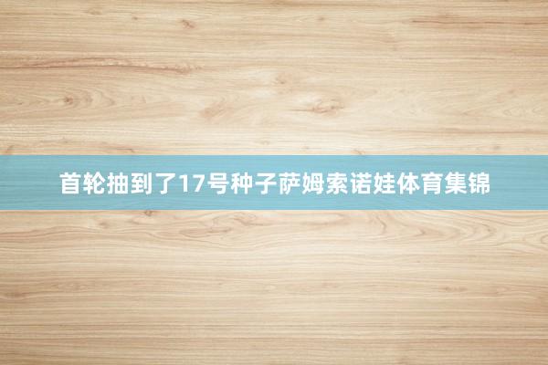 首轮抽到了17号种子萨姆索诺娃体育集锦