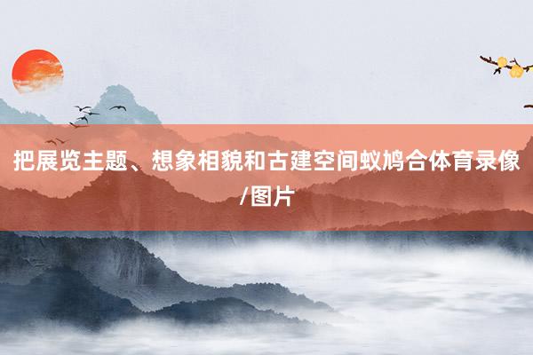 把展览主题、想象相貌和古建空间蚁鸠合体育录像/图片