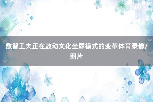数智工夫正在鼓动文化坐蓐模式的变革体育录像/图片