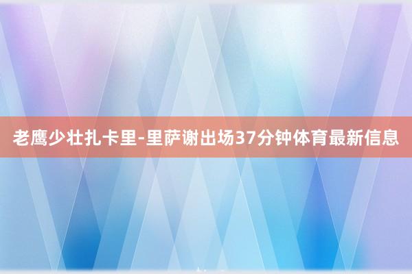 老鹰少壮扎卡里-里萨谢出场37分钟体育最新信息