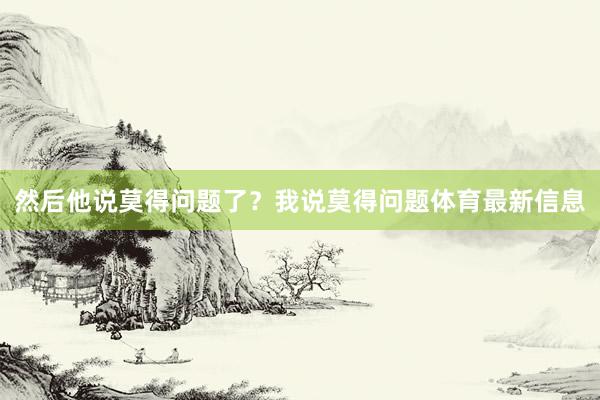 然后他说莫得问题了？我说莫得问题体育最新信息