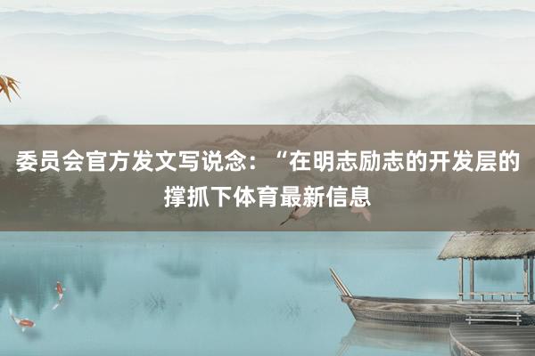 委员会官方发文写说念：“在明志励志的开发层的撑抓下体育最新信息