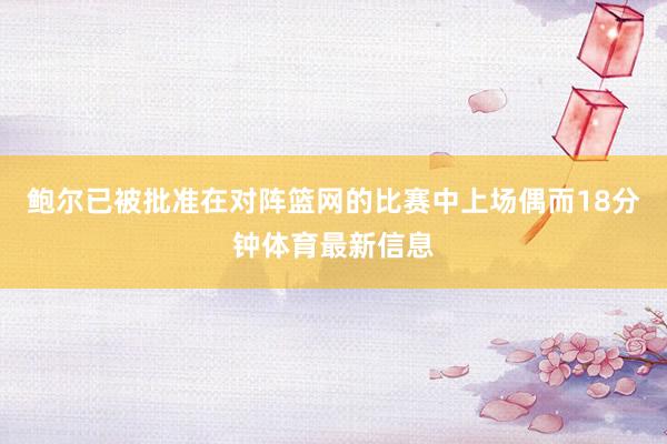 鲍尔已被批准在对阵篮网的比赛中上场偶而18分钟体育最新信息