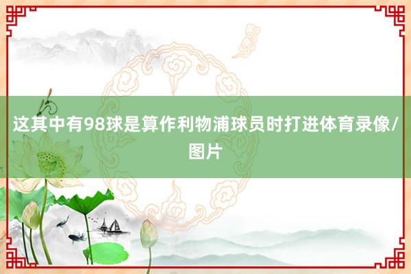 这其中有98球是算作利物浦球员时打进体育录像/图片