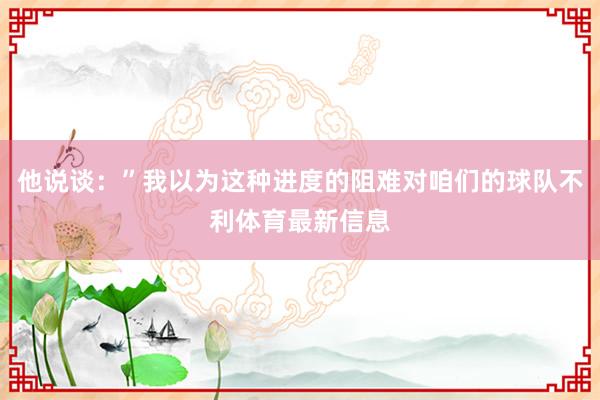 他说谈：”我以为这种进度的阻难对咱们的球队不利体育最新信息