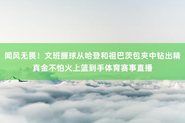 闻风无畏！文班握球从哈登和祖巴茨包夹中钻出精真金不怕火上篮到手体育赛事直播