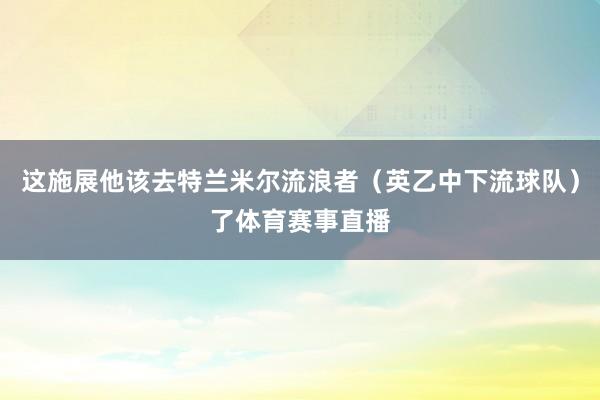 这施展他该去特兰米尔流浪者（英乙中下流球队）了体育赛事直播