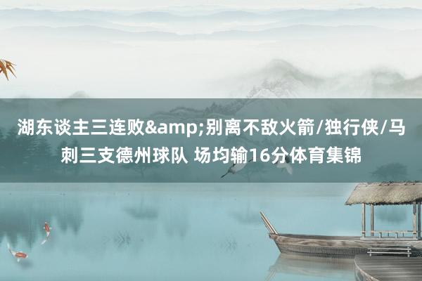 湖东谈主三连败&别离不敌火箭/独行侠/马刺三支德州球队 场均输16分体育集锦