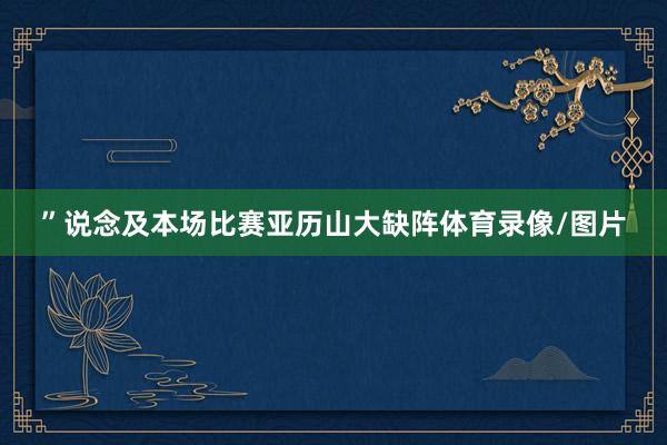 ”说念及本场比赛亚历山大缺阵体育录像/图片