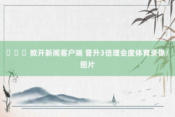 ​​​掀开新闻客户端 晋升3倍理会度体育录像/图片