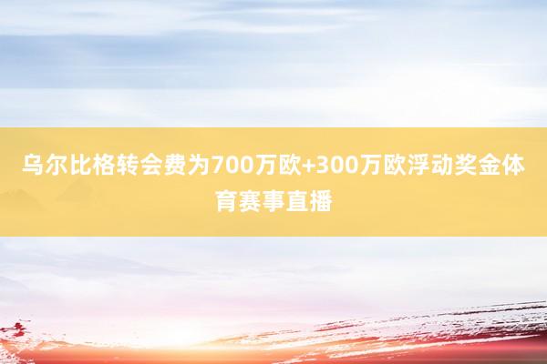 乌尔比格转会费为700万欧+300万欧浮动奖金体育赛事直播