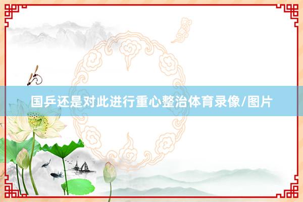 国乒还是对此进行重心整治体育录像/图片