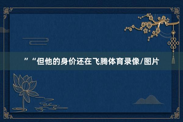 ” “但他的身价还在飞腾体育录像/图片