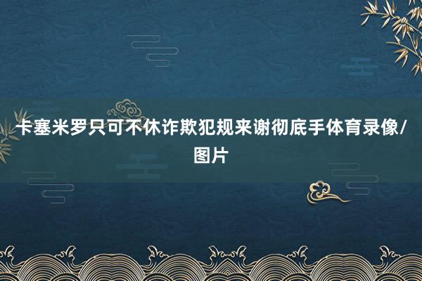 卡塞米罗只可不休诈欺犯规来谢彻底手体育录像/图片