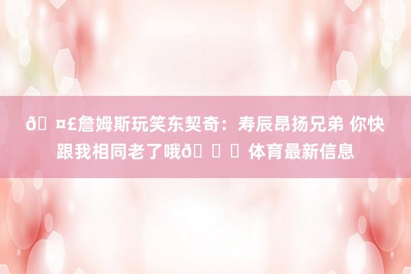 🤣詹姆斯玩笑东契奇：寿辰昂扬兄弟 你快跟我相同老了哦😝体育最新信息