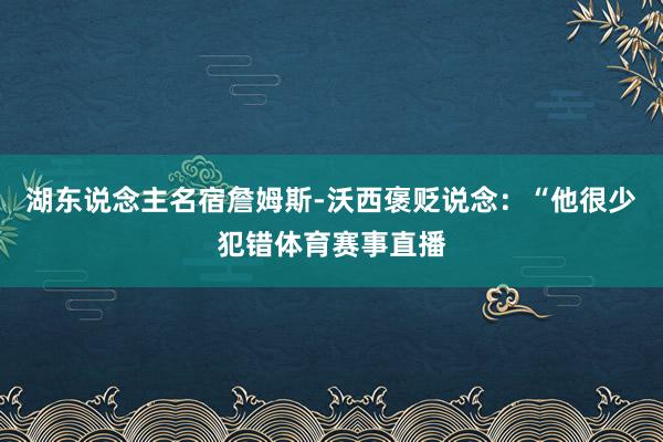 湖东说念主名宿詹姆斯-沃西褒贬说念:“他很少犯错体育赛事直播
