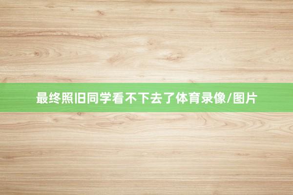 最终照旧同学看不下去了体育录像/图片