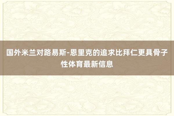 国外米兰对路易斯-恩里克的追求比拜仁更具骨子性体育最新信息