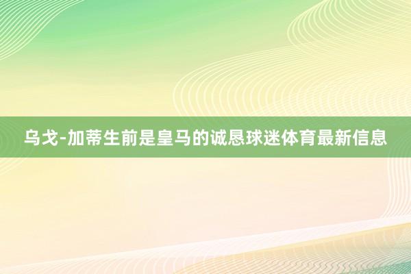 乌戈-加蒂生前是皇马的诚恳球迷体育最新信息