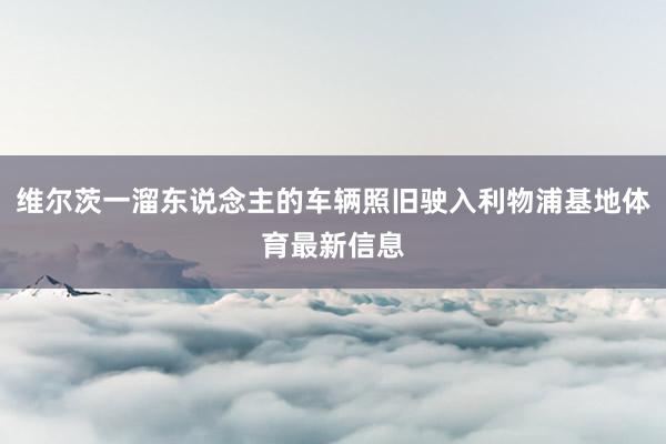 维尔茨一溜东说念主的车辆照旧驶入利物浦基地体育最新信息
