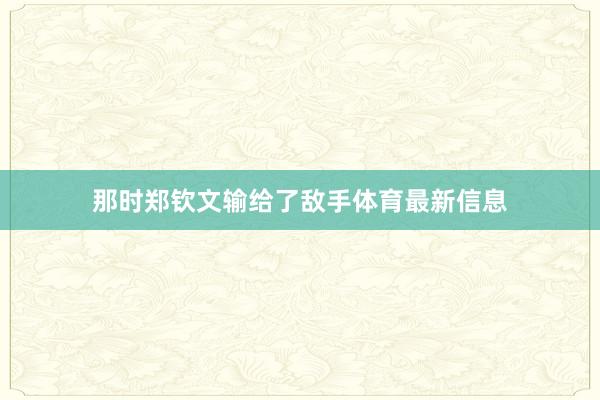 那时郑钦文输给了敌手体育最新信息