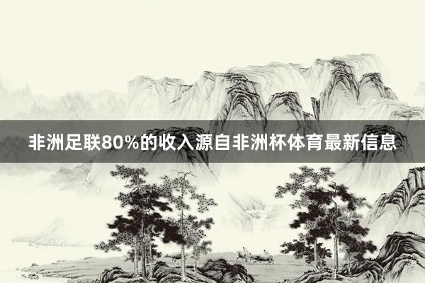 非洲足联80%的收入源自非洲杯体育最新信息
