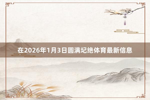 在2026年1月3日圆满圮绝体育最新信息
