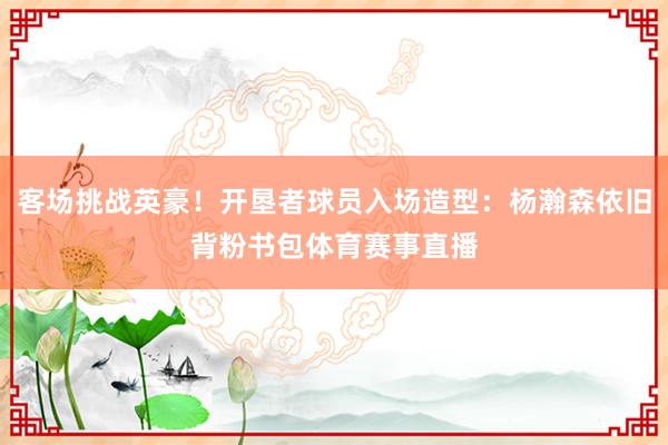 客场挑战英豪！开垦者球员入场造型：杨瀚森依旧背粉书包体育赛事直播