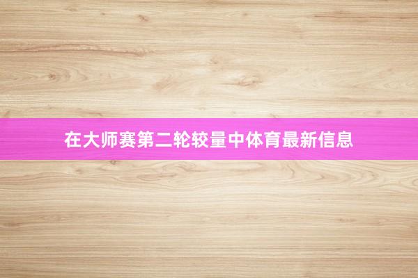 在大师赛第二轮较量中体育最新信息