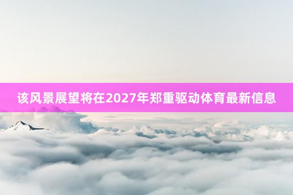 该风景展望将在2027年郑重驱动体育最新信息
