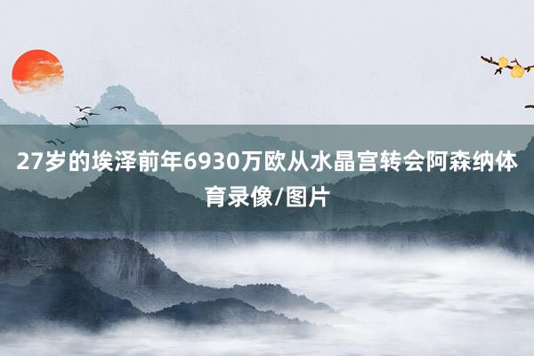27岁的埃泽前年6930万欧从水晶宫转会阿森纳体育录像/图片