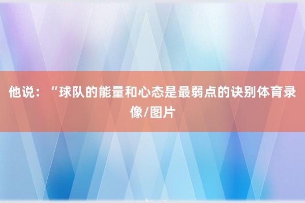 他说:“球队的能量和心态是最弱点的诀别体育录像/图片