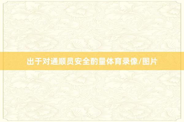 出于对通顺员安全酌量体育录像/图片
