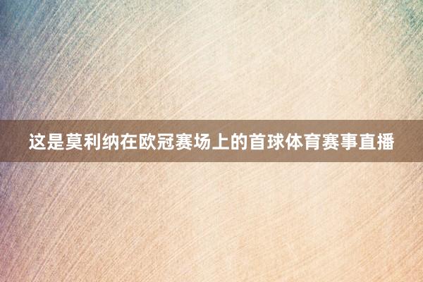 这是莫利纳在欧冠赛场上的首球体育赛事直播