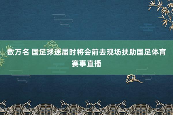 数万名 国足球迷届时将会前去现场扶助国足体育赛事直播
