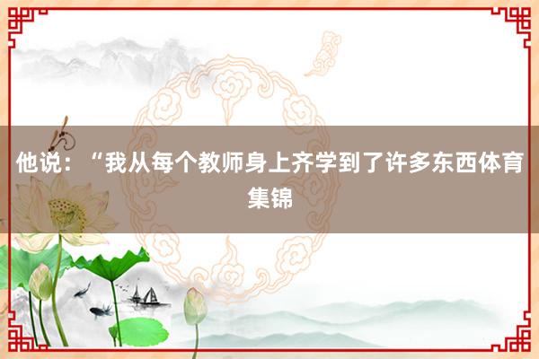 他说:“我从每个教师身上齐学到了许多东西体育集锦